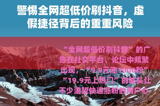警惕全网超低价刷抖音，虚假捷径背后的重重风险