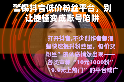 警惕抖音低价粉丝平台，别让捷径变成账号陷阱