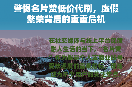 警惕名片赞低价代刷，虚假繁荣背后的重重危机